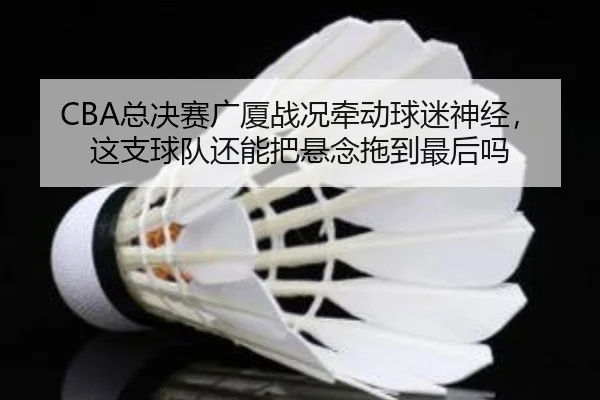 CBA总决赛广厦战况牵动球迷神经，这支球队还能把悬念拖到最后吗
