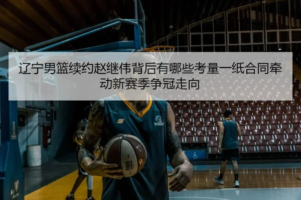辽宁男篮续约赵继伟背后有哪些考量一纸合同牵动新赛季争冠走向