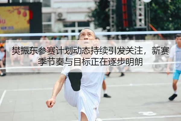 樊振东参赛计划动态持续引发关注，新赛季节奏与目标正在逐步明朗
